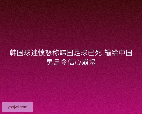 韩国球迷愤怒称韩国足球已死 输给中国男足令信心崩塌 韩国球迷愤怒称韩国足球已死 输给中国男足令信心崩塌