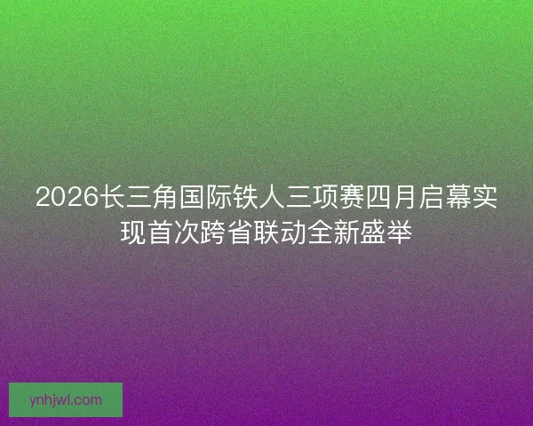 2026长三角国际铁人三项赛四月启幕实现首次跨省联动全新盛举