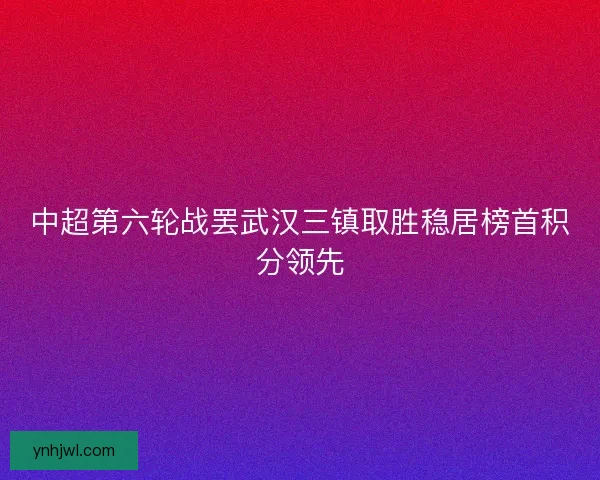 中超第六轮战罢武汉三镇取胜稳居榜首积分领先