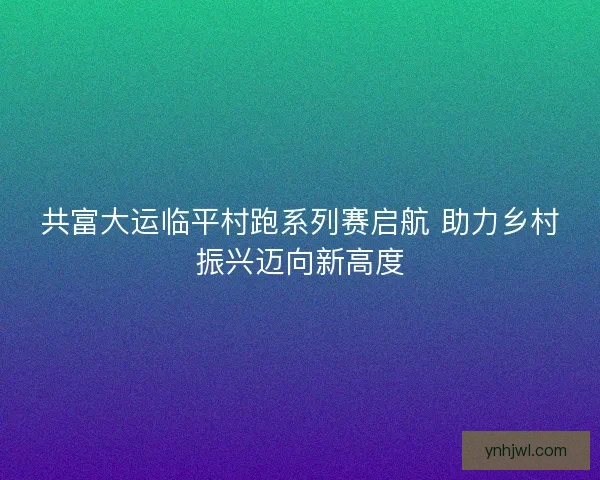 共富大运临平村跑系列赛启航 助力乡村振兴迈向新高度
