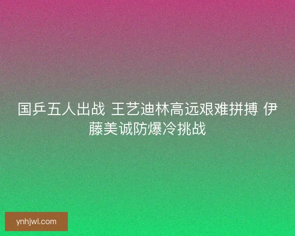 国乒五人出战 王艺迪林高远艰难拼搏 伊藤美诚防爆冷挑战