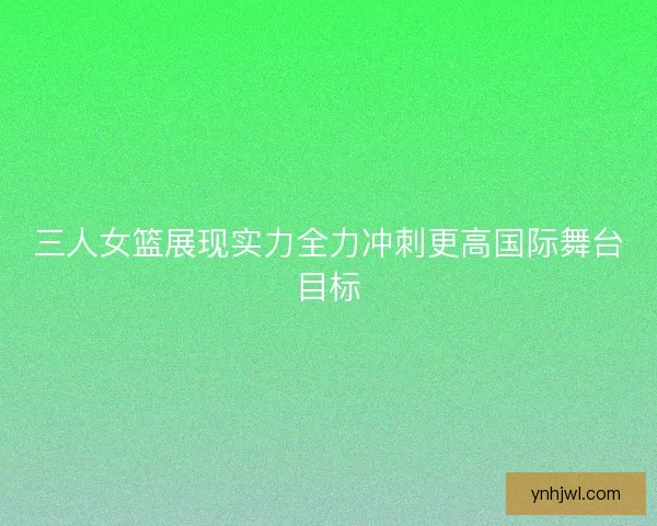 三人女篮展现实力全力冲刺更高国际舞台目标