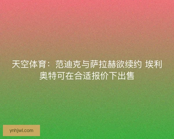 天空体育：范迪克与萨拉赫欲续约 埃利奥特可在合适报价下出售