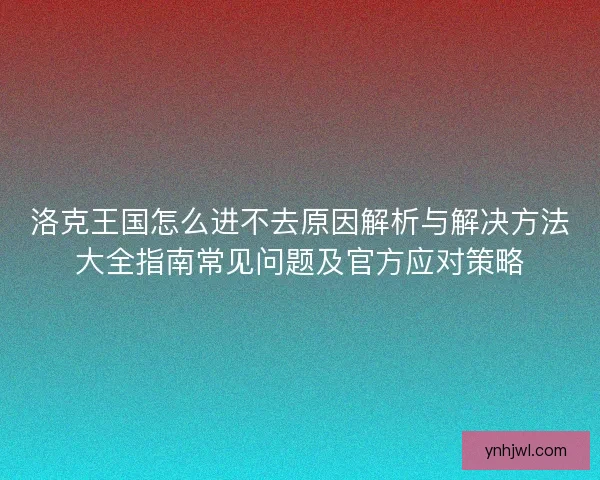 洛克王国怎么进不去原因解析与解决方法大全指南常见问题及官方应对策略