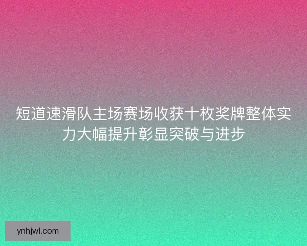 短道速滑队主场赛场收获十枚奖牌整体实力大幅提升彰显突破与进步 短道速滑队主场赛场收获十枚奖牌整体实力大幅提升彰显突破与进步