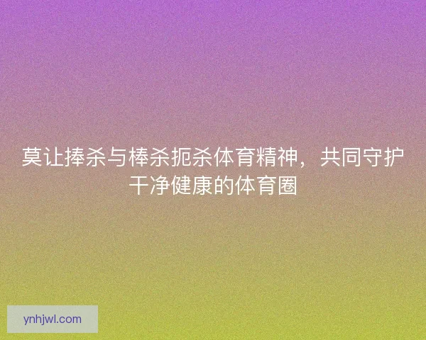 莫让捧杀与棒杀扼杀体育精神，共同守护干净健康的体育圈