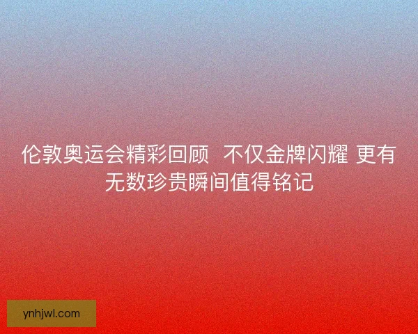 伦敦奥运会精彩回顾  不仅金牌闪耀 更有无数珍贵瞬间值得铭记