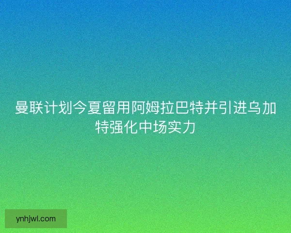 曼联计划今夏留用阿姆拉巴特并引进乌加特强化中场实力