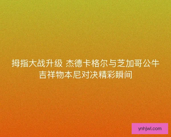 拇指大战升级 杰德卡格尔与芝加哥公牛吉祥物本尼对决精彩瞬间