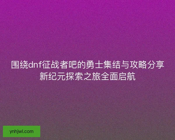 围绕dnf征战者吧的勇士集结与攻略分享新纪元探索之旅全面启航 围绕dnf征战者吧的勇士集结与攻略分享新纪元探索之旅全面启航