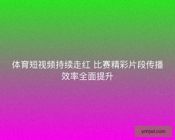 体育短视频持续走红 比赛精彩片段传播效率全面提升 体育短视频持续走红 比赛精彩片段传播效率全面提升