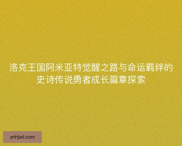 洛克王国阿米亚特觉醒之路与命运羁绊的史诗传说勇者成长篇章探索