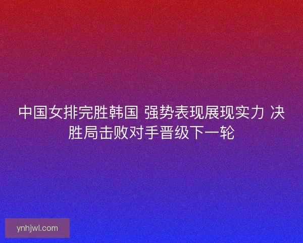中国女排完胜韩国 强势表现展现实力 决胜局击败对手晋级下一轮 中国女排完胜韩国 强势表现展现实力 决胜局击败对手晋级下一轮