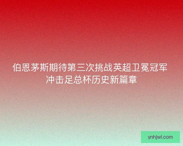 伯恩茅斯期待第三次挑战英超卫冕冠军 冲击足总杯历史新篇章 伯恩茅斯期待第三次挑战英超卫冕冠军 冲击足总杯历史新篇章
