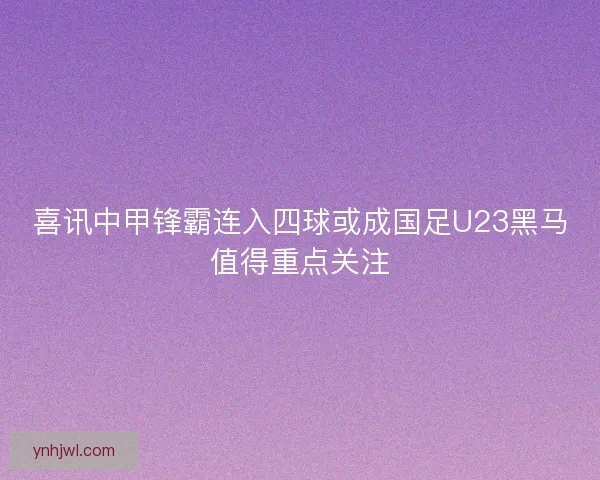 喜讯中甲锋霸连入四球或成国足U23黑马值得重点关注