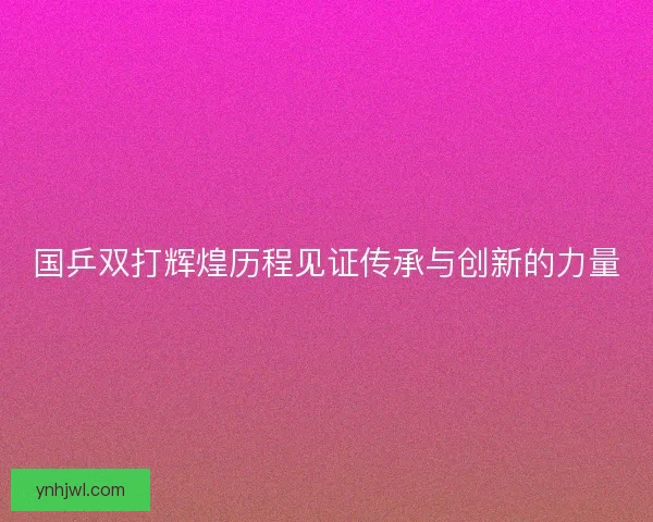 国乒双打辉煌历程见证传承与创新的力量 国乒双打辉煌历程见证传承与创新的力量