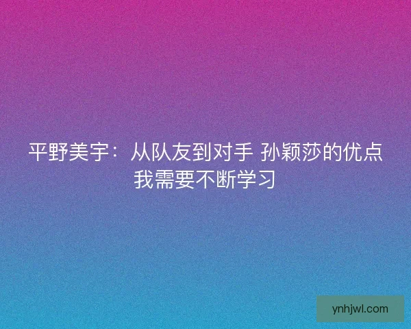 平野美宇:从队友到对手 孙颖莎的优点我需要不断学习 平野美宇:从队友到对手 孙颖莎的优点我需要不断学习