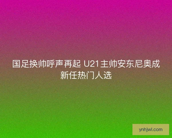 国足换帅呼声再起 U21主帅安东尼奥成新任热门人选 国足换帅呼声再起 U21主帅安东尼奥成新任热门人选